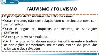 Os princípios deste movimento artístico eram:
Criar, em arte, não tem relação com o intelecto e nem com
sentimentos.
Criar é seguir os impulsos do instinto, as sensações
primárias.
A cor pura deve ser exaltada.
As linhas e as cores devem nascer impulsivamente e traduzir
as sensações elementares, no mesmo estado de graça das
crianças e dos selvagens.
9
 