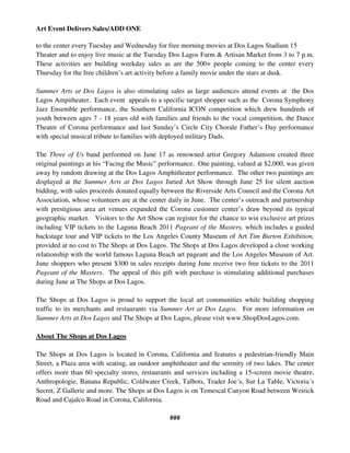 Art Event Delivers Sales/ADD ONE

to the center every Tuesday and Wednesday for free morning movies at Dos Lagos Stadium 15
Theater and to enjoy live music at the Tuesday Dos Lagos Farm & Artisan Market from 3 to 7 p.m.
These activities are building weekday sales as are the 500+ people coming to the center every
Thursday for the free children’s art activity before a family movie under the stars at dusk.

Summer Arts at Dos Lagos is also stimulating sales as large audiences attend events at the Dos
Lagos Ampitheater. Each event appeals to a specific target shopper such as the Corona Symphony
Jazz Ensemble performance, the Southern California ICON competition which drew hundreds of
youth between ages 7 - 18 years old with families and friends to the vocal competition, the Dance
Theatre of Corona performance and last Sunday’s Circle City Chorale Father’s Day performance
with special musical tribute to families with deployed military Dads.

The Three of Us band performed on June 17 as renowned artist Gregory Adamson created three
original paintings at his “Facing the Music” performance. One painting, valued at $2,000, was given
away by random drawing at the Dos Lagos Amphitheater performance. The other two paintings are
displayed at the Summer Arts at Dos Lagos Juried Art Show through June 25 for silent auction
bidding, with sales proceeds donated equally between the Riverside Arts Council and the Corona Art
Association, whose volunteers are at the center daily in June. The center’s outreach and partnership
with prestigious area art venues expanded the Corona customer center’s draw beyond its typical
geographic market. Visitors to the Art Show can register for the chance to win exclusive art prizes
including VIP tickets to the Laguna Beach 2011 Pageant of the Masters, which includes a guided
backstage tour and VIP tickets to the Los Angeles County Museum of Art Tim Burton Exhibition,
provided at no cost to The Shops at Dos Lagos. The Shops at Dos Lagos developed a close working
relationship with the world famous Laguna Beach art pageant and the Los Angeles Museum of Art.
June shoppers who present $300 in sales receipts during June receive two free tickets to the 2011
Pageant of the Masters. The appeal of this gift with purchase is stimulating additional purchases
during June at The Shops at Dos Lagos.

The Shops at Dos Lagos is proud to support the local art communities while building shopping
traffic to its merchants and restaurants via Summer Art at Dos Lagos. For more information on
Summer Arts at Dos Lagos and The Shops at Dos Lagos, please visit www.ShopDosLagos.com.

About The Shops at Dos Lagos

The Shops at Dos Lagos is located in Corona, California and features a pedestrian-friendly Main
Street, a Plaza area with seating, an outdoor amphitheater and the serenity of two lakes. The center
offers more than 60 specialty stores, restaurants and services including a 15-screen movie theatre,
Anthropologie, Banana Republic, Coldwater Creek, Talbots, Trader Joe´s, Sur La Table, Victoria´s
Secret, Z Gallerie and more. The Shops at Dos Lagos is on Temescal Canyon Road between Weirick
Road and Cajalco Road in Corona, California.

                                                ###
 