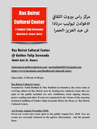 chairman@midtownbeirut.com/ mayhaddad2013@gmail.com
https://www.facebook.com/RasBeirutCulturalCenter/
Open daily: 11:00 am-11:00 pm
Ras Beirut Cultural Center:
Founded by Nabil Haddad & May Haddad (co-founder), the center aims at
reviving culture in Ras Beirut area by hosting free cultural events that are
open to the public included are arts exhibitions, book signing, theater,
poetry reading and other. Events are organized in the Venues of the stunning
landmark building of Golden Tulip Serenada Hotel, the Home of Ras Beirut
Cultural Center.
Art Events: August-November 2018:
Seven art events have been open to the public August-Nov. 2018. Two art
events are currently featured at the galerie (Mezzanine) and the ground
floor:
‫اﻟﺜﻘﺎﰲ‬ ‫ﺑريوت‬ ‫اس‬‫ر‬ ‫ﻣﺮﻛﺰ‬
‫ﴎﻧﺎدا‬ ‫ﺗﻴﻮﻟﻴﺐ‬ ‫@ﻏﻮﻟﺪن‬
‫ا‬‫ﺮ‬‫اﻟﻌﺰﻳﺰ-اﻟﺤﻤ‬ ‫ﻋﺒﺪ‬ ‫ش‬
Ras Beirut Cultural Center
@ Golden Tulip Serenada
Abdel Aziz St. Hamra
 