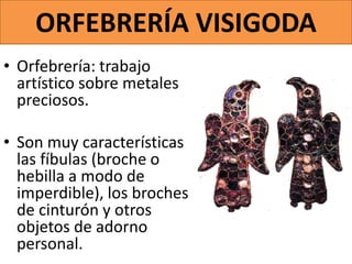 ORFEBRERÍA VISIGODA
• Orfebrería: trabajo
artístico sobre metales
preciosos.
• Son muy características
las fíbulas (broche o
hebilla a modo de
imperdible), los broches
de cinturón y otros
objetos de adorno
personal.
 