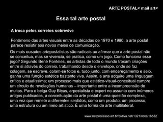 ARTE POSTAL< mail art<

                        Essa tal arte postal

A troca pelos correios sobrevive

Fenômeno das artes visuais entre as décadas de 1970 e 1980, a arte postal
parece resistir aos novos meios de comunicação.
Os mais ousados artepostalistas são radicais ao afirmar que a arte postal não
se conceitua, mas se vivencia, se pratica, como um jogo. Como funciona esse
jogo? Segundo Bené Fonteles, os artistas de todo o mundo trocam criações
entre si através do correio, trabalhando desde o envelope, onde se faz
colagem, se escreve, colam-se fotos e, tudo junto, com endereçamento e selo,
ganha uma função estética bastante viva. Assim, a arte adquire uma linguagem
crítica e atualíssima; um processo mais que estético-visual-conceitual cumpre
um círculo de revelações humanas – importante entre a incompreensão de
muitos. Para o belga Guy Bleus, arpostalista e expert no assunto com inúmeros
artigos publicados, a conceituação da arte postal é uma questão complexa,
uma vez que remete a diferentes sentidos, como um produto, um processo,
uma estrutura ou um meio artístico. É uma forma de arte multilateral.

                                       www.netprocesso.art.br/oktiva.net/1321/nota/16532
 