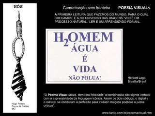 Comunicação sem fronteira                POESIA VISUAL<
       A PRIMEIRA LEITURA QUE FAZEMOS DO MUNDO, PARA O QUAL
       CHEGAMOS, É A DO UNIVERSO DAS IMAGENS. VER É UM
       PROCESSO NATURAL, LER É UM APRENDIZADO FORMAL.




                                                             Herbert Lago
                                                             Brasília/Brasil



"O Poema Visual utiliza, com rara felicidade, a combinação dos signos verbais
com a expressividade da linguagem icônica. Assim os dois códigos, o digital e
o icônico, se combinam à perfeição para traduzir imagens poéticas e juizos
críticos".

                                          www.tanto.com.br/opoemavisual.htm
 