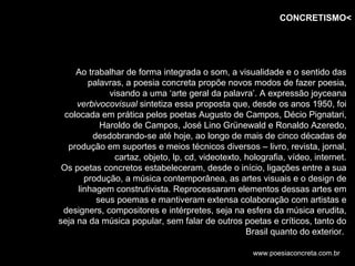 CONCRETISMO<




     Ao trabalhar de forma integrada o som, a visualidade e o sentido das
        palavras, a poesia concreta propõe novos modos de fazer poesia,
             visando a uma ‘arte geral da palavra’. A expressão joyceana
     verbivocovisual sintetiza essa proposta que, desde os anos 1950, foi
  colocada em prática pelos poetas Augusto de Campos, Décio Pignatari,
           Haroldo de Campos, José Lino Grünewald e Ronaldo Azeredo,
         desdobrando-se até hoje, ao longo de mais de cinco décadas de
   produção em suportes e meios técnicos diversos – livro, revista, jornal,
               cartaz, objeto, lp, cd, videotexto, holografia, vídeo, internet.
 Os poetas concretos estabeleceram, desde o início, ligações entre a sua
       produção, a música contemporânea, as artes visuais e o design de
     linhagem construtivista. Reprocessaram elementos dessas artes em
          seus poemas e mantiveram extensa colaboração com artistas e
 designers, compositores e intérpretes, seja na esfera da música erudita,
seja na da música popular, sem falar de outros poetas e críticos, tanto do
                                                   Brasil quanto do exterior.

                                                     www.poesiaconcreta.com.br
 
