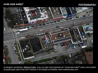 onde está wally?                                                                      FOTOGRAFIA<




A designer canadense, Melanie Coles, criou um jogo viral inspirado em "onde está wally?" para o seu projeto
de graduação pela Emily Carr Institute of Art Design and Media. www.melaniecoles.com
 
