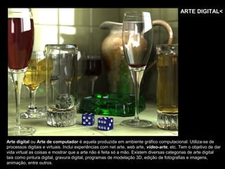 ARTE DIGITAL<




Arte digital ou Arte de computador é aquela produzida em ambiente gráfico computacional. Utiliza-se de
processos digitais e virtuais. Inclui experiências com net arte, web arte, vídeo-arte, etc. Tem o objetivo de dar
vida virtual as coisas e mostrar que a arte não é feita só a mão. Existem diversas categorias de arte digital
tais como pintura digital, gravura digital, programas de modelação 3D, edição de fotografias e imagens,
animação, entre outros.
 