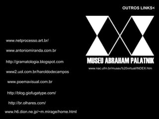 OUTROS LINKS<




www.netprocesso.art.br/

www.antoniomiranda.com.br

http://gramatologia.blogspot.com
                                        www.nac.ufrn.br/museu%20virtual/INDEX.htm
www2.uol.com.br/haroldodecampos

 www.poemavisual.com.br

 http://blog.giofugatype.com/

 http://br.olhares.com/

www.h6.dion.ne.jp/~m.mirage/home.html
 