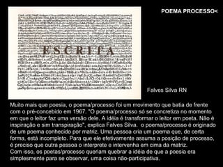 POEMA PROCESSO<




                                                       Falves Silva RN

Muito mais que poesia, o poema/processo foi um movimento que batia de frente
com o pré-concebido em 1967. "O poema/processo só se concretiza no momento
em que o leitor faz uma versão dele. A idéia é transformar o leitor em poeta. Não é
inspiração e sim transpiração", explica Falves Silva. o poema/processo é originado
de um poema conhecido por matriz. Uma pessoa cria um poema que, de certa
forma, está incompleto. Para que ele efetivamente assuma a posição de processo,
é preciso que outra pessoa o interprete e intervenha em cima da matriz.
Com isso, os poetas/processo queriam quebrar a idéia de que a poesia era
simplesmente para se observar, uma coisa não-participativa.
 