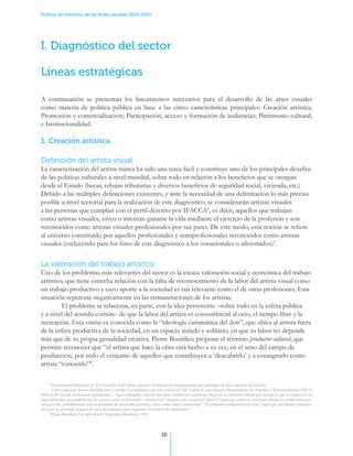 Política de fomento de las Artes visuales 2010-2015




I. Diagnóstico del sector

Líneas estratégicas

A continuación se presentan los lineamientos necesarios para el desarrollo de las artes visuales
como materia de política pública en base a las cinco características principales: Creación artística;
Promoción y comercialización; Participación, acceso y formación de audiencias; Patrimonio cultural;
e Institucionalidad.

1. Creación artística

Definición del artista visual
La caracterización del artista nunca ha sido una tarea fácil y constituye uno de los principales desafíos
de las políticas culturales a nivel mundial, sobre todo en relación a los beneficios que se otorgan
desde el Estado (becas, rebajas tributarias y diversos beneficios de seguridad social, vivienda, etc.)
Debido a las múltiples definiciones existentes, y ante la necesidad de una delimitación lo más precisa
posible a nivel sectorial para la realización de este diagnóstico, se considerarán artistas visuales
a las personas que cumplan con el perfil descrito por IFACCA2, es decir, aquellos que trabajan
como artistas visuales, viven o intentan ganarse la vida mediante el ejercicio de la profesión y son
reconocidos como artistas visuales profesionales por sus pares. De este modo, esta noción se refiere
al universo constituido por aquellos profesionales y semiprofesionales reconocidos como artistas
visuales (excluyendo para los fines de este diagnóstico a los vocacionales o aficionados)3.


La valoración del trabajo artístico
Uno de los problemas más relevantes del sector es la escasa valoración social y económica del trabajo
artístico, que tiene estrecha relación con la falta de reconocimiento de la labor del artista visual como
un trabajo productivo y cuyo aporte a la sociedad es tan relevante como el de otras profesiones. Esta
situación repercute negativamente en las remuneraciones de los artistas. .
	        El problema se relaciona, en parte, con la idea persistente –sobre todo en la esfera pública
y a nivel del sentido común– de que la labor del artista es consustancial al ocio, el tiempo libre y la
recreación. Esta visión es conocida como la “ideología carismática del don”, que ubica al artista fuera
de la esfera productiva de la sociedad, en un espacio aislado y solitario, en que su labor no depende
más que de su propia genialidad creativa. Pierre Bourdieu propone el término productor cultural, que
permite reconocer que “el artista que hace la obra está hecho a su vez, en el seno del campo de
producción, por todo el conjunto de aquellos que contribuyen a ‘descubrirlo’ y a consagrarlo como
artista “conocido”4.

     2
       International Federation of Arts Councils and Culture Agencies (Federaciones internacionales de embajadas de arte y agencias de cultura).
     3
       Estas categorías fueron definidas por el estudio Los trabajadores del sector cultural en Chile. Estudio de caracterización, Departamento de Estudios y Documentación, CNCA,
2004, p. 28. Donde profesional corresponde a “aquel trabajador cultural cuya única retribución económica deriva de la actividad cultural que ejecuta, lo que se expresa en un
pago monetario que proporciona los recursos para su desarrollo y subsistencia”, mientras que vocacional refiere a “aquel que realiza su actividad cultural sin recibir remunera-
ción por ella, probablemente con un propósito de desarrollo personal, o bien como hobby o pasatiempo”. El trabajador semiprofesional sería “aquel que, recibiendo remunera-
ción por su actividad, requiere de otros desempeños para asegurarse los medios de subsistencia”.
     4
       Pierre Bourdieu, Las reglas del arte, Anagrama, Barcelona, 1995.




                                                                               10
 