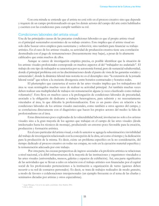 Consejo Nacional de la Cultura y las Artes




        Con esta mirada se entiende que el artista no está solo en el proceso creativo sino que depende
y requiere de un campo profesionalizado en que los demás actores del campo del arte estén habilitados
y cuenten con las condiciones para cumplir también su rol.

Condiciones laborales del artista visual
Una de las principales causas de las precarias condiciones laborales es que el propio artista visual
es el principal sustentador económico de su trabajo creativo. Esto implica que el artista visual no
solo debe buscar otros empleos para sustentarse y sobrevivir, sino también para financiar su trabajo
artístico. En el caso de los artistas visuales, su actividad de producción creativa tiene una correlación
desmedrada con el pago de remuneraciones (frecuentemente muy bajas), a pesar de lo altamente
calificados que están muchos de ellos.
         Aunque se carece de investigación empírica precisa, es posible identificar que la situación de
los artistas visuales profesionales corresponde en muchos aspectos al del “trabajador no asalariado”. El
trabajo de este tipo de trabajador se caracteriza por su autonomía formal, pero de sustancial subalternidad,
donde el principal problema está en las discriminaciones desde el punto de vista de las garantías sociales y
asistenciales5, donde la dinámica laboral más notoria no es el desempleo sino “la extensión de la jornada
laboral social” que refiere a la creciente divergencia entre horarios contractuales y horarios reales.
         El pluriempleo que caracteriza al sector de las artes visuales implica que los trabajadores del
área se vean restringidos muchas veces de realizar su actividad principal. Así también muchas veces
deben realizar una multiplicidad de trabajos sin remuneración alguna (a veces clasificado como trabajo
voluntario)6. Esto lleva en muchos casos a la prolongación de condiciones laborales de precariedad,
asociado a la obligación de dedicarse a trabajos heterogéneos, para subsistir y no necesariamente
vinculados al área, lo que dificulta la profesionalización. Este es un punto clave en relación a las
condiciones laborales de los artistas visuales nacionales, como también a otros agentes del campo, y
se correlaciona directamente con el diagnóstico que hacen los propios actores del medio: la falta de
profesionalismo en el área.
         Estas dimensiones poco exploradas de la vulnerabilidad laboral, involucran no solo a los artistas
visuales sino a la gran mayoría de los agentes que trabajan en el campo de las artes visuales (desde
intelectuales hasta los técnicos de montaje), produciendo un entorno poco favorable para la creación,
producción y formación artística.
         En el caso particular del artista visual, a todo lo anterior se agrega la subestimación e invisibilidad
del trabajo de investigación relacionado con la concepción de la obra, así como el tiempo y la dedicación
para la producción de la misma. Es decir, existe un problema específico en la no consideración, del
tiempo dedicado al proceso creativo en todas sus estapas, no solo en la ejecución material específica y
la remuneración adecuada por este trabajo.
          Por otra parte, las escasas perspectivas de ingreso asociadas a la profesión artística se relacionan
a nivel nacional, a la débil infraestructura de la mayoría de las instituciones y organismos vinculados a
las artes visuales (universidades, museos, galerías y espacios de exhibición). Así, una parte significativa
de las actividades que se llevan a cabo en relación con el trabajo artístico son financiadas por el capital
social de los profesionales pertenecientes a la institución u organización de turno (quienes deben
recurrir a su red de contactos personales). Es decir, se trata de trabajos realizados de modo gratuito,
a modo de favores o colaboraciones interpersonales (un ejemplo frecuente es el tema de las charlas y
seminarios dictadas por artistas y otros especialistas).

   5
      Sergio Bologna, Crisis de la clase media y posfordismo, Akal, Madrid, 2006.
   6
     CNCA, 2004.




                                                                                    11
 