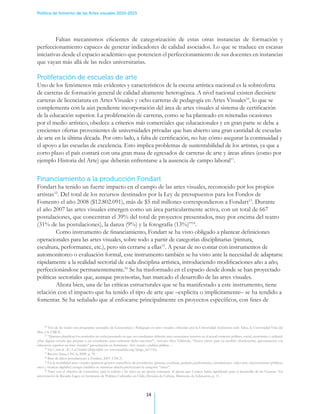 Política de fomento de las Artes visuales 2010-2015




         Faltan mecanismos eficientes de categorización de estas otras instancias de formación y
perfeccionamiento capaces de generar indicadores de calidad asociados. Lo que se traduce en escasas
iniciativas desde el espacio académico que potencien el perfeccionamiento de sus docentes en instancias
que vayan más allá de las redes universitarias.

Proliferación de escuelas de arte
Uno de los fenómenos más evidentes y característicos de la escena artística nacional es la sobreoferta
de carreras de formación general de calidad altamente heterogénea. A nivel nacional existen diecisiete
carreras de licenciatura en Artes Visuales y ocho carreras de pedagogía en Artes Visuales10, lo que se
complementa con la aún pendiente incorporación del área de artes visuales al sistema de certificación
de la educación superior. La proliferación de carreras, como se ha planteado en reiteradas ocasiones
por el medio artístico, obedece a criterios más comerciales que educacionales y en gran parte se debe a
crecientes ofertas provenientes de universidades privadas que han abierto una gran cantidad de escuelas
de arte en la última década. Por otro lado, a falta de certificación, no hay cómo asegurar la continuidad y
el apoyo a las escuelas de excelencia. Esto implica problemas de sustentabilidad de los artistas, ya que a
corto plazo el país contará con una gran masa de egresados de carreras de arte y áreas afines (como por
ejemplo Historia del Arte) que deberán enfrentarse a la ausencia de campo laboral11.


Financiamiento a la producción Fondart
Fondart ha tenido un fuerte impacto en el campo de las artes visuales, reconocido por los propios
artistas12. Del total de los recursos destinados por la Ley de presupuestos para los Fondos de
Fomento el año 2008 ($12.802.091), más de $5 mil millones correspondieron a Fondart13. Durante
el año 2007 las artes visuales emergen como un área particularmente activa, con un total de 667
postulaciones, que concentran el 39% del total de proyectos presentados, muy por encima del teatro
(31% de las postulaciones), la danza (9%) y la fotografía (13%)”14.
	        Como instrumento de financiamiento, Fondart se ha visto obligado a plantear definiciones
operacionales para las artes visuales, sobre todo a partir de categorías disciplinarias (pintura,
escultura, performance, etc.), pero sin cerrarse a ellas15. A pesar de no contar con instrumentos de
automonitoreo o evaluación formal, este instrumento también se ha visto ante la necesidad de adaptarse
rápidamente a la realidad sectorial de cada disciplina artística, introduciendo modificaciones año a año,
perfeccionándose permanentemente.16 Se ha trasformado en el espacio desde donde se han proyectado
políticas sectoriales que, aunque provisorias, han marcado el desarrollo de las artes visuales. .
	        Ahora bien, una de las críticas estructurales que se ha manifestado a este instrumento, tiene
relación con el impacto que ha tenido el tipo de arte que –explicita o implícitamente– se ha tendido a
fomentar. Se ha señalado que al enfocarse principalmente en proyectos específicos, con fines de



      10
         Tres de las cuales son programas asociados de Licenciatura y Pedagogía en artes visuales, ofrecidas por la Universidad Autónoma sede Talca, la Universidad Viña del
Mar, y la UMCE.
      11
         “Quienes planifican los currículos no están pensando en que sus estudiantes deberán auto sustentarse insertos en el actual contexto político, social, económico y cultural.
¿Hay alguna escuela que prepare a sus estudiantes para enfrentar dicha cuestión?”, Antonio Silva Vildósola, “Nueve claves para un modelo obsolescente, aproximación a la
educación superior en artes visuales” presentación en Seminario Artes visuales y políticas públicas…
      12
         Ver Carta de ACA al Fondart (disponible en: www.acachile.org/?page_id=116).
      13
         Revista Pausa, CNCA, 2008. p. 78.
      14
         Base de datos postulaciones a Fondart, 2007. CNCA.
      15
         En la modalidad artes visuales aparecen géneros específicos de postulación (pintura, escultura, grabado, performance, instalaciones, video-arte, intervenciones públicas,
artes y técnicas digitales) aunque también se mantiene abierta proveyendo la categoría “otros”.
      16
         Nace con el objetivo de convertirse para la cultura y las artes en un aporte semejante al aporte que Conicyt había significado para el desarrollo de las Ciencias. Ver
intervención de Ricardo Lagos en Seminario de Políticas Culturales en Chile, División de Cultura, Ministerio de Educación, p. 11.




                                                                               14
 