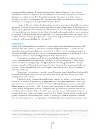 Consejo Nacional de la Cultura y las Artes




los museos públicos disponen de escaso presupuesto para adquirir obra, por lo que no logran
conformarse políticas de adquisición. Es frecuente que las colecciones de arte públicas nacionales
dependen casi exclusivamente de la donación testamental o directa por parte de los artistas o
privados, lo que limita tremendamente los criterios de selectividad, atentando contra las líneas
curatoriales y la configuración de un panorama histórico del arte.
         Aunque la falta de políticas de adquisición responde a un conjunto de problemas mayores
que afectan al sistema de museos en general –que dicen relación con problemas de infraestructura, la
falta de seguros, planta de personal reducida, entre otras situaciones– esta impacta de manera negativa
en la capacidad de estas instituciones de liderar el mercado del arte, afectando de modo sustancial
su capacidad de otorgar reconocimiento y prestigio a los más destacados artistas nacionales. Esto es
un grave problema nacional, pues perjudica la acumulación de poder simbólico de las artes visuales
locales, afectando sus posibilidades de valorización30.

Colecciones
A pesar de las débiles políticas de adquisición, existen importantes colecciones históricas y actuales
vinculadas a las artes visuales. La mayoría de las colecciones pertenecientes a la historia del arte
nacional se encuentran resguardadas por los museos de la Dibam, entre la más importante está la
colección del MNBA, pero hay otras colecciones valiosas como por ejemplo la del Museo de Arte y
Artesanía de Linares o el Museo O’Higginiano y de Bellas Artes de Talca. .
	        Una colección significativa es la del Museo de la Solidaridad Salvador Allende. Su valor
está no solo en la calidad de sus piezas sino también en su origen y trayectoria31. Existen algunas
colecciones de menor envergadura y calidad pero también relevantes, pertenecientes a museos
privados, entre ellos el Museo de Artes Visuales (Mavi), el Museo de Arte Moderno de Chiloé y el
MAC de Valdivia, como también colecciones de privados o públicas (CCU, Roberto Edwards y la
colección del CNCA)..
	        Sin embargo, estos esfuerzos puntuales no pueden ocultar las escasas políticas de adquisición
desde el Estado, lo cual ha generado una gran ausencia de piezas relevantes de arte moderno y
contemporáneo en los museos. .
	        En relación al arte contemporáneo chileno más reciente, hay un vacío preocupante. Dado
el contexto de ausencia de presupuesto de adquisición, una estrategia compensatoria ha sido la de
pedir donaciones o retribuciones en obra. En cierta medida, la política de adquisición nacional ha
sido en la práctica una histórica política de donaciones, marcada por su carácter de informalidad.
De esta manera, es importante destacar el rol significativo que han tenido los artistas, quienes han
contribuido a la constitución de las colecciones y, de ese modo, han aportado significativamente a la
memoria de las artes visuales nacionales. La colección de la Galería Gabriela Mistral, entre las pocas
galerías existentes de arte contemporáneo chileno, se constituyó a partir de donaciones acordadas
entre los artistas expositores y la propia galería. Fondart también tiene una colección creada a partir




      30
         La falta de políticas de adquisición alcanza los más altos niveles institucionales, desde los cuales se suelen pedir préstamos de obras patrimoniales a los museos públicos
para exhibir en los salones oficiales. Bajo la dirección de Milan Ivelic, a cargo del Museo Nacional de Bellas Artes, se ha establecido un nuevo sistema en el que se ha promovido
la “recuperación y restauración” de las obras del Museo. Gracias a ello, los préstamos que se realizan al Senado, son a cambio de que dicha institución se encargue de la restau-
ración de las obras. Gracias a este nuevo convenio se han restaurado cerca de treinta obras. Es un ejemplo de una forma en que una institución especializada puede levantar
estrategias de colaboración interinstitucionales, al mismo tiempo que avanza hacia políticas de valorización del patrimonio artístico.
      31
         El museo nació como un gesto de solidaridad de los artistas del mundo con el pueblo de Chile, en apoyo a la primera vía democrática de revolución socialista durante
el gobierno de Salvador Allende (1970-73) y continuó funcionando en el exilio durante la dictadura como el Museo de la Resistencia.




                                                                                               19
 