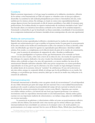 Política de fomento de las Artes visuales 2010-2015




Curaduría
Dada la creciente importancia y el rol que juega la curaduría en la validación, circulación y difusión
de los artistas a nivel internacional, en Chile este aspecto se vislumbra como un área por explorar y
desarrollar. La curaduría ha sido realizada principalmente por teóricos e historiadores del arte, como
también por los mismos artistas. Sin embargo, en el país no existe como especialidad profesional,
aunque algunos jóvenes han incursionado en ella de manera autodidacta o han salido al extranjero para
perfeccionarse. En la última década, los espacios institucionales de excelencia vinculados al arte “puro”
han buscado aliarse con iniciativas innovadoras confiando en los criterios de la curaduría incipiente y
fomentando su desarrollo, lo que ha beneficiado sus líneas curatoriales, consolidando el reconocimiento
de su compromiso institucional con formatos vinculados al arte contemporáneo de corte más experimental.


Medios de comunicación
Dada la falta de revistas especializadas, la difusión y circulación por los medios de comunicación
depende casi exclusivamente por lo que se publica en la prensa escrita. En gran parte la escasa presencia
de las artes visuales en los medios de comunicación se debe a las carencias en el área ya descritas, sobre
todo a las dificultades que tienen los agentes no especializados para diferenciar e identificar calidad
artística. Esto resulta y se complementa con la falta de interés de parte de los medios de comunicación,
los que –ante la carencia de mecanismos de asignación de valor– ahondan su indiferencia..
	        Un caso paradigmático es la prensa escrita, que históricamente sí ha sostenido un fuerte
vínculo con las artes visuales, sobre todo a través de la crítica de arte y las reseñas de exposiciones.
Sin embargo, los espacios dedicados a las artes visuales han disminuido sustancialmente en los
últimos años, cediendo su lugar a las artes del espectáculo y en menor medida a las áreas de las
anteriormente llamadas industrias culturales. Salvo muy pocas excepciones, no existen periodistas
especializados en el área, por lo que la cobertura a las artes visuales no logra distinguir instancias
de calidad dentro de la creciente oferta de “cartelera” de exhibiciones. El caso de la televisión es
aún más crítico, aunque no sorprende debido al enfoque que ha ido perfilándose en ese medio. Sin
embargo, es un problema que merece atención, dado que se trata de un medio muy influyente en la
creación de audiencias.


Internacionalización
El mercado internacional se identifica como un quinto circulo de reconocimiento44, el cual dependerá
de una sólida valoración por parte del campo del arte nacional. Esta es una realidad frecuentemente
pasada por alto cuando se plantea la potencialidad del campo del arte nacional en relación al éxito
internacional de artistas provenientes de países vecinos como Brasil y Argentina, que cuentan
con sólidos trabajos teóricos y de historia del arte local, que lograron posicionar a sus artistas y
movimientos entre los especialistas internacionales en arte latinoamericano. Además ambos países
cuentan con una importante tradición de coleccionismo y un trabajo a largo plazo de visibilidad de
sus escenas nacionales. .
	       La ausencia de un galerismo y coleccionismo sólidos así como un posicionamiento reflexivo
y teórico del arte chileno, han motivado entre otras razones que los artistas chilenos que circulan
internacionalmente han consolidado sus carreras en el extranjero antes o de modo paralelo a su
posicionamiento en el campo nacional. Son los casos de Roberto Matta, Alfredo Jaar, Juan Downey,
    44
       Eric Moody actualiza el esquema de Bowness, en “Success and Failure of International Arts Management”, en Iain Robertson (edit.), Understanding International Art
Markets and Management, Routledge, Londres- Nueva York, 2005.




                                                                          24
 