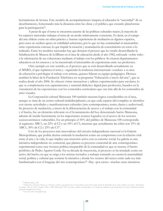 Consejo Nacional de la Cultura y las Artes




herramientas de lectura. Este modelo de acompañamiento traspasa al educador la “autoridad” de su
desciframiento, fomentando más la distancia entre las obras y el público, que creando plataformas
para la participación56.
	        A pesar de que el tema se encuentra ausente de las políticas culturales macro, la mayoría de
los espacios nacionales trabajan el tema de un modo relativamente consciente. Es decir, en el campo
del arte chileno existe un saber práctico y buenas experiencias de mediación en algunos espacios,
pero estos no reciben apoyo ni visibilidad suficientes, por lo que no hay continuidad ni intercambio
entre experiencias exitosas, lo que impide la creación y acumulación de conocimiento en torno a lo
realizado. Entre los modelos nacionales hay que destacar el proceso que ha venido desarrollando la
Subdirección de Museos de la Dibam en el área de educación desde el año 1982, enfocada –sobre todo–
a la valorización de sus colecciones mediante el trabajo con los públicos. Se crearon departamentos
educativos en los museos y se ha incentivado el intercambio de experiencias entre sus profesores. 	      .
	        Otro ejemplo en este sentido, es el proceso que se está desarrollando actualmente en
el MNBA, el que replantea el tema y –siguiendo la tendencia internacional– conduce a su área
de educación a privilegiar el trabajo con artistas, quienes lideran su equipo pedagógico. Destaca
también la labor de la Fundación Telefónica en su programa “Educación a través del arte”, que se
realiza desde el año 2006. Se ofrecen visitas interactivas y talleres experimentales para escolares, lo
que se complementa con capacitaciones y material didáctico digital para profesores, basados en la
vinculación de las exposiciones con los contenidos curriculares que van más allá de los contenidos de
artes visuales. .
	        La Corporación cultural Matucana 100 también muestra logros considerables en el área,
aunque se trata de un centro cultural multidisciplinario, en que cada espacio del complejo se identifica
con ciertas actividades y manifestaciones culturales (arte contemporáneo, teatro, danza y audiovisual).
Su proyecto de mediación, a través de la diferenciación de acceso y el trabajo con la comunidad
y el barrio, fue un elemento relevante en el levantamiento del hoy denominado barrio Matucana,
además de incidir fuertemente en los importantes avances logrados en el acceso de los sectores
socioeconómicos vulnerables. En un principio el 50% del público de Matucana 100 correspondía
al segmento ABC1, un 22% al C2 y un 18% al C3, mientras que actualmente las cifras son 35% de
ABC1, 30% de C2 y 25% de C357.
	        Uno de los proyectos más innovadores del circuito independiente nacional es la Galería
Metropolitana, que podría decirse entiende la mediación como un compromiso con la relación vital
entre el arte y la vida, lo que implica una inserción activa con su entorno social. La galería es una
iniciativa independiente no comercial, que plantea su proyecto curatorial de arte contemporáneo
experimental como una vivencia política inseparable de la comunidad en que se inserta: el barrio
periférico de Pedro Aguirre Cerda. En su década de trayectoria, el proyecto se ha instalado como un
activo del barrio, en que se exige a los artistas invitados a trabajar tomando en cuenta la materialidad
social, política y cultural que sostiene la iniciativa y donde los vecinos del sector están cada vez más
familiarizados con el lenguaje del arte contemporáneo58. Hay –por cierto– muchas otras iniciativas.




     56
        Mörsch, ibid., p. 225.
     57
        Entrevista a Ernesto Ottone en “Visiones, críticas y propuestas de 13 especialistas acerca del estado actual de desarrollo de las artes visuales en el país”, documento
de trabajo, Área de Artes Visuales, CNCA, 2007-2008, pp.97-105. Las cifras exactas corresponden a un estudio de audiencias que desarrolló este centro cultural de manera
autónoma dirigido por Ottone.
     58
        Ver sitio web: www.galmet.org




                                                                                            29
 