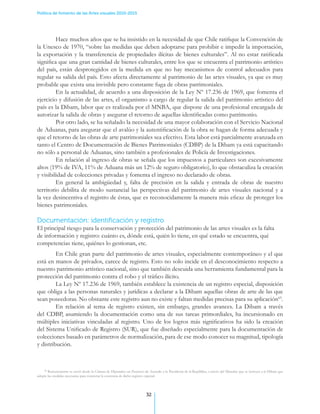 Política de fomento de las Artes visuales 2010-2015




         Hace muchos años que se ha insistido en la necesidad de que Chile ratifique la Convención de
la Unesco de 1970, “sobre las medidas que deben adoptarse para prohibir e impedir la importación,
la exportación y la transferencia de propiedades ilícitas de bienes culturales”. Al no estar ratificada
significa que una gran cantidad de bienes culturales, entre los que se encuentra el patrimonio artístico
del país, están desprotegidos en la medida en que no hay mecanismos de control adecuados para
regular su salida del país. Esto afecta directamente al patrimonio de las artes visuales, ya que es muy
probable que exista una invisible pero constante fuga de obras patrimoniales.
         En la actualidad, de acuerdo a una disposición de la Ley Nº 17.236 de 1969, que fomenta el
ejercicio y difusión de las artes, el organismo a cargo de regular la salida del patrimonio artístico del
país es la Dibam, labor que es realizada por el MNBA, que dispone de una profesional encargada de
autorizar la salida de obras y asegurar el retorno de aquellas identificadas como patrimonio.
         Por otro lado, se ha señalado la necesidad de una mayor colaboración con el Servicio Nacional
de Aduanas, para asegurar que el avalúo y la autentificación de la obra se hagan de forma adecuada y
que el retorno de las obras de arte patrimoniales sea efectivo. Esta labor está parcialmente avanzada en
tanto el Centro de Documentación de Bienes Patrimoniales (CDBP) de la Dibam ya está capacitando
no sólo a personal de Aduanas, sino también a profesionales de Policía de Investigaciones.
         En relación al ingreso de obras se señala que los impuestos a particulares son excesivamente
altos (19% de IVA, 11% de Aduana más un 12% de seguro obligatorio), lo que obstaculiza la creación
y visibilidad de colecciones privadas y fomenta el ingreso no declarado de obras.
         En general la ambigüedad y, falta de precisión en la salida y entrada de obras de nuestro
territorio debilita de modo sustancial las perspectivas del patrimonio de artes visuales nacional y a
la vez desincentiva el registro de éstas, que es reconocidamente la manera más eficaz de proteger los
bienes patrimoniales.

Documentación: identificación y registro
El principal riesgo para la conservación y protección del patrimonio de las artes visuales es la falta
de información y registro: cuánto es, dónde está, quién lo tiene, en qué estado se encuentra, qué
competencias tiene, quiénes lo gestionan, etc.
         En Chile gran parte del patrimonio de artes visuales, especialmente contemporáneo y el que
está en manos de privados, carece de registro. Esto no solo incide en el desconocimiento respecto a
nuestro patrimonio artístico nacional, sino que también descuida una herramienta fundamental para la
protección del patrimonio contra el robo y el tráfico ilícito.
         La Ley Nº 17.236 de 1969, también establece la existencia de un registro especial, disposición
que obliga a las personas naturales y jurídicas a declarar a la Dibam aquellas obras de arte de las que
sean poseedoras. No obstante este registro aun no existe y faltan medidas precisas para su aplicación63.
         En relación al tema de registro existen, sin embargo, grandes avances. La Dibam a través
del CDBP, asumiendo la documentación como una de sus tareas primordiales, ha incursionado en
múltiples iniciativas vinculadas al registro. Uno de los logros más significativos ha sido la creación
del Sistema Unificado de Registro (SUR), que fue diseñado especialmente para la documentación de
colecciones basado en parámetros de normalización, para de ese modo conocer su magnitud, tipología
y distribución.



    63
       Recientemente se envió desde la Cámara de Diputados un Proyecto de Acuerdo a la Presidenta de la República, a través del Mineduc que se instruya a la Dibam que
adopte las medidas necesarias para concretar la existencia de dicho registro especial.




                                                                         32
 