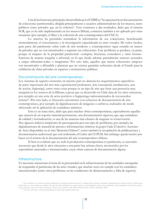 Consejo Nacional de la Cultura y las Artes




        Una de las funciones principales desarrolladas por el CDBP, es “la capacitación en documentación
de colecciones patrimoniales, dirigida principalmente a usuarios administradores de los museos, tanto
públicos como privados que así lo soliciten”. Esto comienza a dar resultados, dado que el sistema
SUR, que ya ha sido implementado en los museos Dibam, comienza también a ser aplicado por otras
instancias (por ejemplo, el Mavi y la colección de arte contemporáneo del CNCA).
        Lo anterior ha permitido normalizar la información de sus colecciones, beneficiando
tremendamente el conocimiento y la investigación especializada en artes visuales. De todos modos,
gran parte del patrimonio sobre todo de arte moderno y contemporáneo sigue estando en manos
de privados que no son incentivados a registrar sus colecciones. Este problema se produce, en parte,
porque el traspaso de la propiedad patrimonial –compras, herencias, comodatos y otras formas–
funciona de manera irregular e informal, en lo que incide además parcialmente temores asociados
a cargas tributarias-reales o imaginarias. Por otro lado, aquellos que tienen colecciones tampoco
son incentivados a difundirla y plantean que no existen garantías suficientes desde el Estado para la
exhibición de obras privadas en espacios o instituciones públicas.

Documentación del arte contemporáneo
Los sistemas de registro existentes en nuestro país no abarcan los requerimientos específicos
de parte importante del arte más experimental (performance, arte conceptual, instalaciones, arte
de acción, happenings), entre otras cosas porque es un tipo de arte que tiene una presencia muy
marginal en los museos de la Dibam, a pesar que su desarrollo en Chile data de los años cincuenta,
por ejemplo en una serie de actos poéticos o happenings indocumentados de reconocidos
artistas64. Por otro lado, es frecuente encontrarse con esfuerzos de documentación de arte
contemporáneo, por ejemplo de digitalizaciones de imágenes o archivos, realizados de modo
aficionado sin la aplicación de estándares mínimos. .
	        Este es un tema clave, dado que para muchas obras contemporáneas, especialmente aquellas
que carecen de un soporte material permanente, una documentación rigurosa, que siga estándares
de calidad y normalización, es una de las maneras más eficaces de asegurar su conservación.
Hay algunos indicios incipientes de preocupación por este tipo de problemas, por ejemplo, las
digitalizaciones de material de prensa e informaciones relativas al grupo Cada (Colectivo Acciones
de Arte) disponibles en el sitio Memoria Chilena65, como también la recopilación de publicaciones y
documentación audiovisual que está realizando el Cedoc del CCPLM. Sin embargo queda mucho por
hacer en el terreno de la documentación del arte contemporáneo chileno..
	        Si bien es evidente que no toda la producción contemporánea es patrimonio, es necesario
reconocer que desde lo años cincuenta a esta parte hay artistas claves, reconocidos por los
especialistas nacionales e internacionales, cuyas obras carecen de documentación alguna.


Infraestructura
Es necesario mencionar el tema de la precariedad en la infraestructura de las entidades encargadas
de resguardar el patrimonio de las artes visuales, que muchas veces no cumple con los estándares
internacionales (entre otros problemas en las condiciones de almacenamiento y falta de seguros).


     64
        Nos referimos a las acciones poéticas realizadas por Alejandro Jodorowsky junto a Enrique Lihn, acciones semejantes realizadas por las mismas fechas en México por
Jodorowsky, no solo cuentan con registro, sino que han sido trabajadas con mucho interés por investigadores del arte de la performance y han participado en relevantes exposi-
ciones recientes, como Arte+Vida, Actions by Artists of the Ameritas 1960-2000, Deborah Cullen y Museo del Barrio, 2008.
     65
        Ver sitio web: http://www.memoriachilena.cl/temas/dest.asp?id=cadaescena




                                                                                            33
 