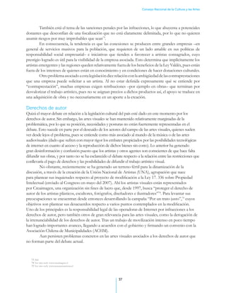 Consejo Nacional de la Cultura y las Artes




         También está el tema de las sanciones penales por las infracciones, lo que ahuyenta a potenciales
donantes que desconfían de una fiscalización que no está claramente delimitada, por lo que no quieren
asumir riesgos por muy improbables que sean73.
         En consecuencia, la tendencia es que las conexiones se producen entre grandes empresas –en
general de servicios masivos para la población, que requieren de un lado amable en sus políticas de
responsabilidad social empresarial– e iniciativas que tienden a favorecer a artistas consagrados, cuyo
prestigio logrado es útil para la visibilidad de la empresa asociada. Esto determina que implícitamente los
artistas emergentes y las regiones queden relativamente fuera de los beneficios de la Ley Valdés, pues están
fuera de los intereses de quienes están en conocimiento y en condiciones de hacer donaciones culturales.
         Otro problema asociado a esta legislación dice relación con la ambigüedad de las contraprestaciones
que una empresa puede solicitar a un artista. Al no estar definida expresamente qué se entiende por
“contraprestación”, muchas empresas exigen retribuciones –por ejemplo en obras– que terminan por
desvalorizar el trabajo artístico, pues no se asignan precios a dichos productos así, el apoyo se traduce en
una adquisición de obra y no necesariamente en un aporte a la creación.

Derechos de autor
Quizá el mayor debate en relación a la legislación cultural del país esté dado en este momento por los
derechos de autor. Sin embargo, las artes visuales se han mantenido relativamente marginadas de la
problemática, por lo que su posición, necesidades y posturas no están fuertemente representadas en el
debate. Esto sucede en parte por el descuido de los actores del campo de las artes visuales, quienes suelen
ver desde lejos el problema, pues se entiende como más asociado al mundo de la música o de las artes
audiovisuales (dado que sufren con mayor rigor los embates propiciados por las posibilidades tecnológicas
de internet en cuanto al acceso y la reproducción de dichos bienes sin costo). Lo anterior ha generado
gran desinformación y confusión puesto que los artistas y otros agentes son conscientes de que hace falta
difundir sus obras, y por tanto no se ha esclarecido el debate respecto a la relación entre las restricciones que
conllevaría el pago de derechos y las posibilidades de difundir el trabajo artístico visual. .
	        No obstante, recientemente se ha generado un terreno fértil para la dinamización de la
discusión, a través de la creación de la Unión Nacional de Artistas (UNA), agrupación que nace
para plantear sus inquietudes respecto al proyecto de modificación a la Ley 17. 336 sobre Propiedad
Intelectual (enviado al Congreso en mayo del 2007). Ahí los artistas visuales están representados
por Creaimagen, una organización sin fines de lucro que, desde 1997, busca “proteger el derecho de
autor de los artistas plásticos, escultores, fotógrafos, diseñadores e ilustradores”74. Para levantar sus
preocupaciones se encuentran desde entonces desarrollando la campaña “Por un trato justo”,75 cuyos
objetivos son plantear sus desacuerdos respecto a varios puntos contemplados en la modificación.
Uno de los principales es la responsabilidad legal de las operadoras de Internet por infracciones a los
derechos de autor, pero también otros de gran relevancia para las artes visuales, como la derogación de
la irrenunciabilidad de los derechos de autor. Tras un trabajo de movilización intenso en poco tiempo
han logrado importantes avances, llegando a acuerdos con el gobierno y firmando un convenio con la
Asociación Chilena de Municipalidades (ACHM).
	        Aun persisten problemas concretos en las artes visuales asociados a los derechos de autor que
no forman parte del debate actual.



   73 Ibid.
   74 Ver sitio web: www.creaimagen.cl
   75 Ver sitio web: www.tratojustoartistas.cl




                                                            37
 