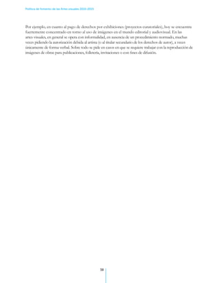 Política de fomento de las Artes visuales 2010-2015




Por ejemplo, en cuanto al pago de derechos por exhibiciones (proyectos curatoriales), hoy se encuentra
fuertemente concentrado en torno al uso de imágenes en el mundo editorial y audiovisual. En las
artes visuales, en general se opera con informalidad, en ausencia de un procedimiento normado, muchas
veces pidiendo la autorización debida al artista (o al titular secundario de los derechos de autor), a veces
únicamente de forma verbal. Sobre todo se pide en casos en que se requiere trabajar con la reproducción de
imágenes de obras para publicaciones, folletería, invitaciones o con fines de difusión.




                                                      38
 