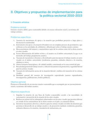 Consejo Nacional de la Cultura y las Artes




II. Objetivos y propuestas de implementación para
                     la política sectorial 2010-2015

1. Creación artística

Problema central
Entorno creativo débil y poco sustentable debido a la escasa valoración social y económica del
trabajo artístico.


Problemas específicos
   1.	 Ausencia de mecanismos de apoyo a la creación que posibiliten proyectos a largo plazo y
       favorezcan la continuidad.
   2.	 Instrumentos de apoyo a la creación (Fondart) con un complejo proceso de postulación y que
       enfatizan en las actividades de exhibición y difusión por sobre el trabajo creativo mismo.
   3.	 Desconocimiento del número y características tanto de los artistas como de la oferta creativa
       en artes visuales.
   4.	 Escasa diferenciación del ámbito teórico y el creativo en el ámbito universitario, lo que va en
       desmedro del trabajo propiamente creativo.
   5.	 Ausencia de mecanismos eficientes y diversificados para incorporar el trabajo creativo en artes
       visuales en el ámbito universitario (residencias, pasantías, estímulos directos a la creación,
       sabáticos u otros).
   6.	 Oferta formativa heterogénea y de calidad variable, concentrada en la zona central del país.
   7.	 Precariedad general del trabajo creativo y falta de mecanismos de protección y seguridad laboral
       para los artistas visuales.
   8.	 Ausencia de información acerca de la situación laboral y ámbitos de inserción de los artistas
       visuales.
   9.	 Debilidad general del entorno de investigación especializada (autores especializados,
       investigaciones, publicaciones, fondos públicos).

Objetivo general
Promover el desarrollo de un entorno creativo sustentable que se acompañe por un reconocimiento
social y económico del trabajo creativo.


Objetivos específicos
   1.	 Impulsar la creación de una línea de fondos concursables acorde a las necesidades de
       sustentación y proyección de la creación de las artes visuales.
   2.	 Realizar un catastro de los trabajadores relacionados con las artes visuales que permita elaborar
       un estudio de las características de la oferta creativa en el país y su situación labora.
   3.	 Incentivar mecanismos diversos y efectivos para los artistas visuales con labor de docencia que
       permitan el desarrollo de un trabajo creativo y de proyección mediante residencias, pasantías,
       estímulos directos a la creación, vinculación de instituciones, etc.


                                                      41
 