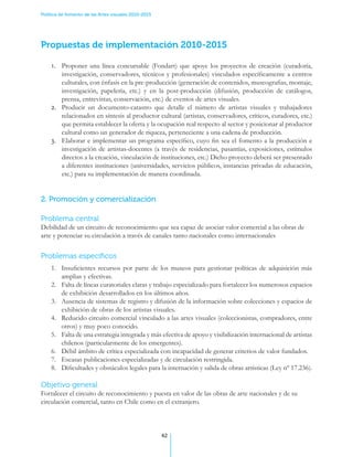 Política de fomento de las Artes visuales 2010-2015




Propuestas de implementación 2010-2015

    1.	 Proponer una línea concursable (Fondart) que apoye los proyectos de creación (curadoría,
        investigación, conservadores, técnicos y profesionales) vinculados específicamente a centros
        culturales, con énfasis en la pre-producción (generación de contenidos, museografias, montaje,
        investigación, papelería, etc.) y en la post-producción (difusión, producción de catálogos,
        prensa, entrevistas, conservación, etc.) de eventos de artes visuales.
    2.	 Producir un documento-catastro que detalle el número de artistas visuales y trabajadores
        relacionados en síntesis al productor cultural (artistas, conservadores, críticos, curadores, etc.)
        que permita establecer la oferta y la ocupación real respecto al sector y posicionar al productor
        cultural como un generador de riqueza, perteneciente a una cadena de producción.
    3.	 Elaborar e implementar un programa específico, cuyo fin sea el fomento a la producción e
        investigación de artistas-docentes (a través de residencias, pasantías, exposiciones, estímulos
        directos a la creación, vinculación de instituciones, etc.) Dicho proyecto deberá ser presentado
        a diferentes instituciones (universidades, servicios públicos, instancias privadas de educación,
        etc.) para su implementación de manera coordinada.


2. Promoción y comercialización

Problema central
Debilidad de un circuito de reconocimiento que sea capaz de asociar valor comercial a las obras de
arte y potenciar su circulación a través de canales tanto nacionales como internacionales


Problemas específicos
    1.	 Insuficientes recursos por parte de los museos para gestionar políticas de adquisición más
        amplias y efectivas.
    2.	 Falta de líneas curatoriales claras y trabajo especializado para fortalecer los numerosos espacios
        de exhibición desarrollados en los últimos años.
    3.	 Ausencia de sistemas de registro y difusión de la información sobre colecciones y espacios de
        exhibición de obras de los artistas visuales.
    4.	 Reducido circuito comercial vinculado a las artes visuales (coleccionistas, compradores, entre
        otros) y muy poco conocido.
    5.	 Falta de una estrategia integrada y más efectiva de apoyo y visibilización internacional de artistas
        chilenos (particularmente de los emergentes).
    6.	 Débil ámbito de crítica especializada con incapacidad de generar criterios de valor fundados.
    7.	 Escasas publicaciones especializadas y de circulación restringida.
    8.	 Dificultades y obstáculos legales para la internación y salida de obras artísticas (Ley nº 17.236).

Objetivo general
Fortalecer el circuito de reconocimiento y puesta en valor de las obras de arte nacionales y de su
circulación comercial, tanto en Chile como en el extranjero.



                                                      42
 