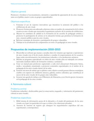 Política de fomento de las Artes visuales 2010-2015




Objetivo general
Promover y fortalecer el reconocimiento, valoración y capacidad de apreciación de las artes visuales,
tanto en el público masivo como en grupos especializados.

Objetivos específicos
    1.	 Fomentar el uso de soportes innovadores que incentiven la asistencia del público a las
        exhibiciones de arte visual.
    2.	 Promover formas para una adecuada cobertura crítica en medios de comunicación de la oferta
        creativa en artes visuales que trascienda el seguimiento exclusivo de la cartelera de exhibiciones.
    3.	 Mejorar los estándares de calidad en la formación de las escuelas de pedagogía artística y
        promover la participación de artistas en la educación formal, que permitan la formación de
        más y mejores públicos para las artes visuales.
    4.	 Reforzar estrategias de incursión y participación de grupos vulnerables.
    5.	 Trabajar en la actualización de competencias en torno a la pedagogía en artes visuales.


Propuestas de implementación 2010-2015
    1.	 Desarrollar un software que maneje y actualice datos de visitantes que ingresan a exposiciones
        de artes visuales con el fin de reunir, clasificar y estudiar el comportamiento de los usuarios,
        luego ceder esta información a las instituciones culturales y a los productores artísticos.
    2.	 Diseñar un programa especializado en crítica de artes visuales para ser trabajado con artistas
        nacionales mediante talleres de formación continúa y seminarios.
    3.	 Crear un manual para profesores segmentado a cada nivel educacional (Educación básica,
        media y secundaria) encaminado a promover contenidos especializados en el ámbito de la
        pedagogía de las artes visuales dentro de las aulas.
    4.	 Generar una mesa de trabajo que se plantee como objetivo central generar alianzas estratégicas
        estables con espacios de exhibición (museos, galerías, centros culturales) que contribuyan al
        acceso de las artes visuales de los grupos más vulnerables.
    5.	 Generar una agenda de trabajo con el Ministerio de Educación, con el fin de apoyar a la mejora
        en la pedagogía de las artes visuales.

4. Patrimonio cultural

Problema central
Condiciones reducidas y desfavorables para la conservación, resguardo y valorización del patrimonio
cultural en artes visuales.

Problemas específicos
    1.	 Débil sistema de información acerca de la ubicación y el estado del patrimonio de las artes
        visuales en el país (en particular en lo que se refiere a las colecciones privadas).
    2.	 Ausencia de sistemas de registro que abarquen los requerimientos específicos del arte
        experimental y contemporáneo



                                                      44
 