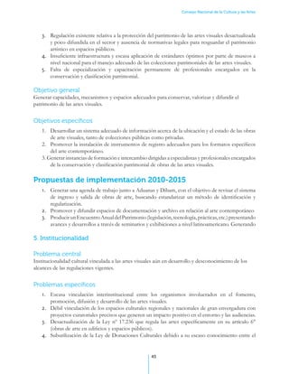 Consejo Nacional de la Cultura y las Artes




   3.	 Regulación existente relativa a la protección del patrimonio de las artes visuales desactualizada
       y poco difundida en el sector y ausencia de normativas legales para resguardar el patrimonio
       artístico en espacios públicos.
   4.	 Insuficiente infraestructura y escasa aplicación de estándares óptimos por parte de museos a
       nivel nacional para el manejo adecuado de las colecciones patrimoniales de las artes visuales.
   5.	 Falta de especialización y capacitación permanente de profesionales encargados en la
       conservación y clasificación patrimonial.

Objetivo general
Generar capacidades, mecanismos y espacios adecuados para conservar, valorizar y difundir el
patrimonio de las artes visuales.


Objetivos específicos
   1.	 Desarrollar un sistema adecuado de información acerca de la ubicación y el estado de las obras
       de arte visuales, tanto de colecciones públicas como privadas.
   2.	 Promover la instalación de instrumentos de registro adecuados para los formatos específicos
       del arte contemporáneo.
   3. Generar instancias de formación e intercambio dirigidas a especialistas y profesionales encargados
       de la conservación y clasificación patrimonial de obras de las artes visuales.

Propuestas de implementación 2010-2015
   1.	 Generar una agenda de trabajo junto a Aduanas y Dibam, con el objetivo de revisar el sistema
       de ingreso y salida de obras de arte, buscando estandarizar un método de identificación y
       regularización.
   2.	 Promover y difundir espacios de documentación y archivo en relación al arte contemporáneo
   3.	 Producir un Encuentro Anual del Patrimonio (legislación, tecnología, prácticas, etc.) presentando
       avances y desarrollos a través de seminarios y exhibiciones a nivel latinoamericano. Generando

5. Institucionalidad

Problema central
Institucionalidad cultural vinculada a las artes visuales aún en desarrollo y desconocimiento de los
alcances de las regulaciones vigentes.


Problemas específicos
   1.	 Escasa vinculación interinstitucional entre los organismos involucrados en el fomento,
       promoción, difusión y desarrollo de las artes visuales.
   2.	 Débil vinculación de los espacios culturales regionales y nacionales de gran envergadura con
       proyectos curatoriales precisos que generen un impacto positivo en el entorno y las audiencias.
   3.	 Desactualización de la Ley nº 17.236 que regula las artes específicamente en su artículo 6°
       (obras de arte en edificios y espacios públicos).
   4.	 Subutilización de la Ley de Donaciones Culturales debido a su escaso conocimiento entre el


                                                       45
 