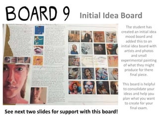 Initial Idea Board
The student has
created an initial idea
mood board and
added this to an
initial idea board with
artists and photos
and small
experimental painting
of what they might
produce for there
final piece.
This board is helpful
to consolidate your
ideas and help you
plan what you want
to create for your
final exam.
See next two slides for support with this board!
 