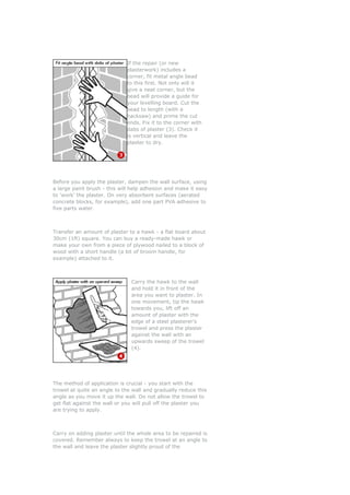 If the repair (or new
                             plasterwork) includes a
                             corner, fit metal angle bead
                             to this first. Not only will it
                             give a neat corner, but the
                             bead will provide a guide for
                             your levelling board. Cut the
                             bead to length (with a
                             hacksaw) and prime the cut
                             ends. Fix it to the corner with
                             dabs of plaster (3). Check it
                             is vertical and leave the
                             plaster to dry.




Before you apply the plaster, dampen the wall surface, using
a large paint brush - this will help adhesion and make it easy
to 'work' the plaster. On very absorbent surfaces (aerated
concrete blocks, for example), add one part PVA adhesive to
five parts water.



Transfer an amount of plaster to a hawk - a flat board about
30cm (1ft) square. You can buy a ready-made hawk or
make your own from a piece of plywood nailed to a block of
wood with a short handle (a bit of broom handle, for
example) attached to it.



                               Carry the hawk to the wall
                               and hold it in front of the
                               area you want to plaster. In
                               one movement, tip the hawk
                               towards you, lift off an
                               amount of plaster with the
                               edge of a steel plasterer's
                               trowel and press the plaster
                               against the wall with an
                               upwards sweep of the trowel
                               (4).




The method of application is crucial - you start with the
trowel at quite an angle to the wall and gradually reduce this
angle as you move it up the wall. Do not allow the trowel to
get flat against the wall or you will pull off the plaster you
are trying to apply.



Carry on adding plaster until the whole area to be repaired is
covered. Remember always to keep the trowel at an angle to
the wall and leave the plaster slightly proud of the
 