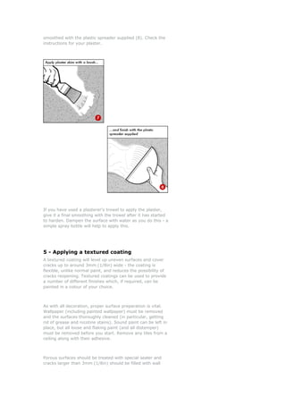 smoothed with the plastic spreader supplied (8). Check the
instructions for your plaster.




If you have used a plasterer's trowel to apply the plaster,
give it a final smoothing with the trowel after it has started
to harden. Dampen the surface with water as you do this - a
simple spray bottle will help to apply this.




5 - Applying a textured coating
A textured coating will level up uneven surfaces and cover
cracks up to around 3mm (1/8in) wide - the coating is
flexible, unlike normal paint, and reduces the possibility of
cracks reopening. Textured coatings can be used to provide
a number of different finishes which, if required, can be
painted in a colour of your choice.



As with all decoration, proper surface preparation is vital.
Wallpaper (including painted wallpaper) must be removed
and the surfaces thoroughly cleaned (in particular, getting
rid of grease and nicotine stains). Sound paint can be left in
place, but all loose and flaking paint (and all distemper)
must be removed before you start. Remove any tiles from a
ceiling along with their adhesive.



Porous surfaces should be treated with special sealer and
cracks larger than 3mm (1/8in) should be filled with wall
 