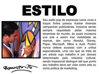 ESTILOSeu estilo pop de expressar cores vivas e
traços fortes passou ilustrar diversas
campanhas publicitárias, inclusive sendo
sempre requisitado pelas maiores
empresas do mundo, às quais incorpora
sua arte e assim traz visibilidade às
marcas, tais como Absolut, Disney,
Pepsi, Microsoft, XBox e Audi. Porém
nunca obteve sucesso com a crítica
especializada, uma vez que se trata de
um artista cujo trabalho é por demais
determinado pela indústria cultural,
sendo impossível distinguir até que ponto
seu trabalho deve ser visto como arte ou
como prática de marketing.
 