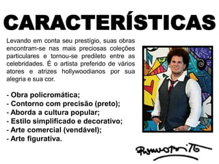 CARACTERÍSTICAS
Levando em conta seu prestígio, suas obras
encontram-se nas mais preciosas coleções
particulares e tornou-se predileto entre as
celebridades. É o artista preferido de vários
atores e atrizes hollywoodianos por sua
alegria e sua cor.
- Obra policromática;
- Contorno com precisão (preto);
- Aborda a cultura popular;
- Estilo simplificado e decorativo;
- Arte comercial (vendável);
- Arte figurativa.
 