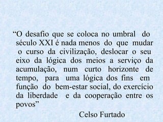 “ O desafio que se coloca no umbral  do  século XXI é nada menos  do  que  mudar  o curso da civilização, deslocar o seu eixo da lógica dos meios a serviço da acumulação, num curto horizonte de tempo,  para  uma lógica dos fins  em  função  do  bem-estar social, do exercício da liberdade  e da cooperação entre os povos” Celso Furtado 