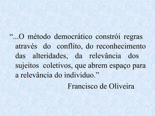 “ ...O método democrático constrói regras  através  do  conflito, do reconhecimento das alteridades, da relevância dos  sujeitos  coletivos, que abrem espaço para a relevância do individuo.” Francisco de Oliveira 