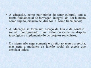 A educação, como patrimônio do setor cultural, tem a tarefa fundamental de formação  integral  do  ser humano como sujeito, cidadão de  direitos  e  como trabalhador; A educação se torna um espaço de luta e de conflito  social,  configurando  um  valor crescente na disputa ideológica e implementação de projetos societários; O sistema não nega somente o direito ao acesso a escola, mas nega a mudança da função social da escola que atenda a todos;  