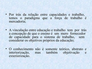 Por trás da relação entre capacidades e trabalho,  temos o paradigma que a força de trabalho é mercadoria; A vinculação entre educação e trabalho  tem  por  trás a concepção de que o ensino é  um  mero  fornecedor  de capacidade para o sistema de trabalho,  sem  considerar os objetivos próprios da educação; O conhecimento não é somente teórico, abstrato e interiorização, mas também objetivação e exteriorização. 