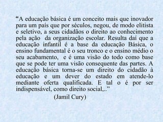 “ A educação básica é um conceito mais que inovador para um país que por séculos, negou, de modo elitista e seletivo, a seus cidadãos o direito ao conhecimento pela ação  da organização escolar. Resulta daí que a educação infantil é a base da educação Básica, o ensino fundamental é o seu tronco e o ensino médio o seu acabamento,  e é uma visão do todo como base que se pode ter uma visão consequente das partes. A educação básica torna-se um direito do cidadão à educação e um dever do estado em atende-lo mediante oferta qualificada. E tal o é por ser indispensável, como direito social,..” (Jamil Cury) 
