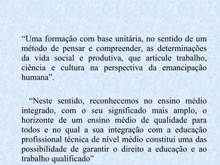 “ Uma formação com base unitária, no sentido de um método de pensar e compreender, as determinações da vida social e produtiva, que articule trabalho, ciência e cultura na perspectiva da emancipação humana”. “ Neste sentido, reconhecemos no ensino médio integrado, com o seu significado mais amplo, o horizonte de um ensino médio de qualidade para todos e no qual a sua integração com a educação profissional técnica de nível médio constitui uma das possibilidade de garantir o direito a educação e ao trabalho qualificado” 