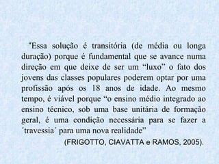 “ Essa solução é transitória (de média ou longa duração) porque é fundamental que se avance numa direção em que deixe de ser um “luxo” o fato dos jovens das classes populares poderem optar por uma profissão após os 18 anos de idade. Ao mesmo tempo, é viável porque “o ensino médio integrado ao ensino técnico, sob uma base unitária de formação geral, é uma condição necessária para se fazer a ´travessia´ para uma nova realidade” (FRIGOTTO, CIAVATTA e RAMOS, 2005). 