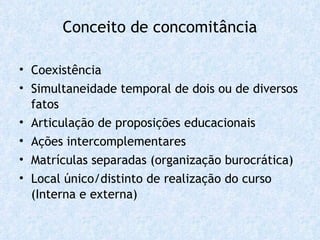 Conceito de concomitância Coexistência Simultaneidade temporal de dois ou de diversos fatos Articulação de proposições educacionais Ações intercomplementares Matrículas separadas (organização burocrática) Local único/distinto de realização do curso (Interna e externa) 