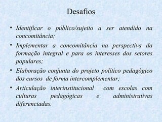 Desafios Identificar o público/sujeito a ser atendido na concomitância; Implementar a concomitância na perspectiva da formação integral e para os interesses dos setores populares; Elaboração conjunta do projeto político pedagógico dos cursos  de forma intercomplementar; Articulação interinstitucional  com escolas com culturas pedagógicas e administrativas diferenciadas. 