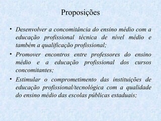 Proposições Desenvolver a concomitância do ensino médio com a educação profissional técnica de nível médio e também a qualificação profissional; Promover encontros entre professores do ensino médio e a educação profissional dos cursos concomitantes; Estimular o comprometimento das instituições de educação profissional/tecnológica com a qualidade do ensino médio das escolas públicas estaduais; 