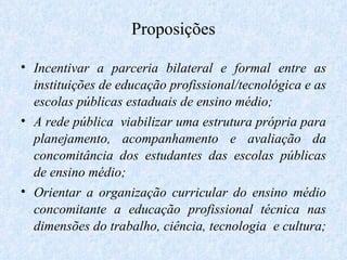 Proposições Incentivar a parceria bilateral e formal entre as instituições de educação profissional/tecnológica e as escolas públicas estaduais de ensino médio; A rede pública  viabilizar uma estrutura própria para planejamento, acompanhamento e avaliação da concomitância dos estudantes das escolas públicas de ensino médio; Orientar a organização curricular do ensino médio concomitante a educação profissional técnica nas dimensões do trabalho, ciência, tecnologia  e cultura;  