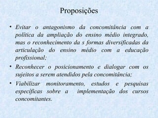 Proposições Evitar o antagonismo da concomitância com a política da ampliação do ensino médio integrado, mas o reconhecimento da s formas diversificadas da articulação do ensino médio com a educação profissional; Reconhecer o posicionamento e dialogar com os sujeitos a serem atendidos pela concomitância;  Viabilizar monitoramento, estudos e pesquisas específicas sobre a  implementação dos cursos concomitantes. 