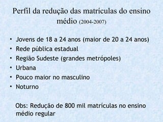 Perfil da redução das matrículas do ensino médio  (2004-2007) Jovens de 18 a 24 anos (maior de 20 a 24 anos) Rede pública estadual Região Sudeste (grandes metrópoles) Urbana Pouco maior no masculino Noturno Obs: Redução de 800 mil matrículas no ensino médio regular 