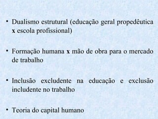 Dualismo estrutural (educação geral propedêutica  x  escola profissional) Formação humana  x  mão de obra para o mercado de trabalho Inclusão excludente na educação e exclusão includente no trabalho Teoria do capital humano 