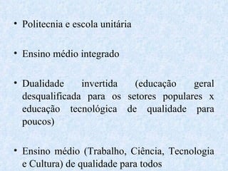 Politecnia e escola unitária Ensino médio integrado Dualidade invertida (educação geral desqualificada para os setores populares x educação tecnológica de qualidade para poucos) Ensino médio (Trabalho, Ciência, Tecnologia e Cultura) de qualidade para todos  