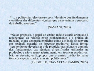 “  ... a politecnia relaciona-se com “domínio dos fundamentos científicos das diferentes técnicas que caracterizam o processo de trabalho moderno”  (SAVIANI, 2003) “ Nessa proposta, o papel do ensino médio estaria orientado à recuperação da relação entre conhecimento e a prática do trabalho, o que denotaria explicitar como a ciência se converte em potência material no processo produtivo. Dessa forma, “seu horizonte deveria ser o de propiciar aos alunos o domínio dos fundamentos das técnicas diversificadas utilizadas na produção, e não o mero adestramento em técnicas produtivas. Não se deveria, então,propor que o ensino médio formasse técnicos especializados, mas sim politécnicos.” (FRIGOTTO, CIAVATTA e RAMOS, 2005) 