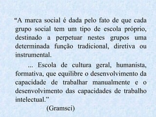 “ A marca social é dada pelo fato de que cada grupo social tem um tipo de escola próprio, destinado a perpetuar nestes grupos uma determinada função tradicional, diretiva ou instrumental. ... Escola de cultura geral, humanista, formativa, que equilibre o desenvolvimento da capacidade de trabalhar manualmente e o desenvolvimento das capacidades de trabalho intelectual.”  (Gramsci) 