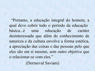 “ Portanto, a educação integral do homem, a qual deve cobrir todo o período da educação  básica...é uma educação de caráter desinteressada que além do conhecimento de natureza e da cultura envolve a forma estética, a apreciação das coisas e das pessoas pelo que eles são em si mesmo, sem outro objetivo que o relacionar-se com eles.” (Dermeval Saviani) 
