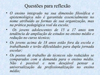 Questões para reflexão  O ensino integrado na sua dimensão filosófica e epistemológica não é garantida essencialmente no nome atribuído as formas de sua organização, mas na prática pedagógica real da escola; Os jovens adolescentes de 15 a 17 anos tem tendência de ampliação de estudos no ensino médio e redução no curso técnico; Os jovens acima de 18 anos estão fora da escola e trabalhando e terão dificuldades para dupla jornada escolar; Os postos de trabalho de técnicos são reduzidos se comparados com a demanda para o ensino médio. Não é possível e nem desejável pensar a universalização da profissionalização no ensino médio; 