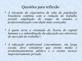 Questões para reflexão  A elevação da expectativa de vida da população brasileira combina com a redução do trabalho juvenil, ampliação do tempo de estudos e profissionalização com idade mais avançada; A quem serve a retomada da Teoria do capital humano e a subordinação da educação aos interesses do mercado do trabalho?; A educação profissional concomitante, em larga escala, deve considerar que ensino médio é predominantemente público e o ensino técnico majoritariamente privado. 